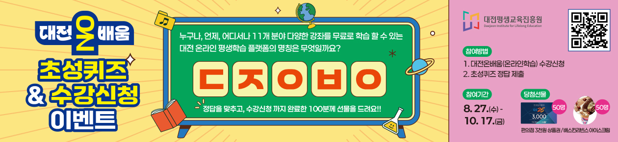 대전온배움 초성퀴즈 & 수강신청 이벤트
누구나, 언제, 어디서나 11개 분야 다양한 강좌를 무료로 학습 할 수 있는 대전 온라인 평생학습 플랫폼의 명칭은 무엇일까요?
ㄷㅈㅇㅂㅇ
정답을 맞추고, 수강신청까지 완료한 100분께 선물을 드려요!!
대전평생교육진흥원 QR코드 - https://naver.me/531UQ0TQ
참여방법 : 1. 대전온배움(온라인학습) 수강신청,
2. 초성퀴즈 정답제출
참여기간 : 8.27.1(수)~ 10.17(금), 당첨선물 편의점 3천원 상품권, 베스킨라빈스 아이스크림