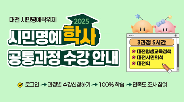 대전 시민명예학위제
2025
시민명예학사 공통과정 수강안내

3과정 5시간
대전평생교육정책,
대전시민의식,
대전학

로그인> 과정별 수강신청하기 > 100% 학습>만족도 조사 참여